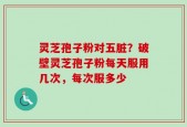 灵芝孢子粉对五脏？破壁灵芝孢子粉每天服用几次，每次服多少