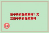 孢子粉有保质期吧？灵芝孢子粉有保质期吗