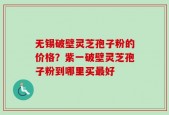 无锡破壁灵芝孢子粉的价格？紫一破壁灵芝孢子粉到哪里买最好