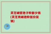 灵芝破壁孢子粉都少钱(灵芝壳破孢粉低价促销)