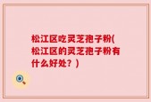 松江区吃灵芝孢子粉(松江区的灵芝孢子粉有什么好处？)