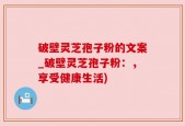 破壁灵芝孢子粉的文案_破壁灵芝孢子粉：，享受健康生活)