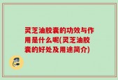 灵芝油胶囊的功效与作用是什么呢(灵芝油胶囊的好处及用途简介)