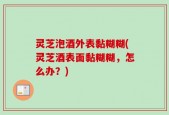 灵芝泡酒外表黏糊糊(灵芝酒表面黏糊糊，怎么办？)