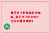 灵芝孢子粉加枸杞泡水喝_灵芝孢子粉与枸杞泡水的养生功效)