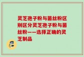 灵芝孢子粉与菌丝粉区别区分灵芝孢子粉与菌丝粉——选择正确的灵芝制品