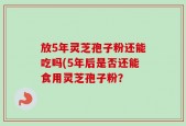 放5年灵芝孢子粉还能吃吗(5年后是否还能食用灵芝孢子粉？