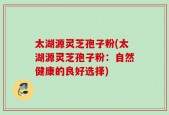 太湖源灵芝孢子粉(太湖源灵芝孢子粉：自然健康的良好选择)