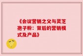 《会议营销之父与灵芝孢子粉：背后的营销模式及产品》