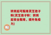 转阴后可服用灵芝孢子粉(灵芝孢子粉：转阴后安全服用，提升免疫力)