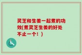 灵芝和生姜一起煮的功效(煮灵芝生姜的好处不止一个！)