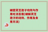 破壁灵芝孢子功效与作用吃法百度(破解灵芝孢子的功效、作用及食用方法)
