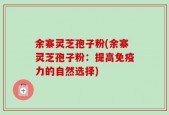 余寨灵芝孢子粉(余寨灵芝孢子粉：提高免疫力的自然选择)