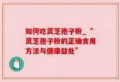 如何吃灵芝孢子粉_“灵芝孢子粉的正确食用方法与健康益处”