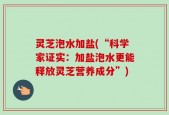 灵芝泡水加盐(“科学家证实：加盐泡水更能释放灵芝营养成分”)