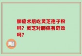 肺癌术后吃灵芝孢子粉吗？灵芝对肺癌有奇效吗？
