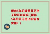 保存5年的破壁灵芝孢子粉可以吃吗 (保存5年的灵芝孢子粉能否食用？)
