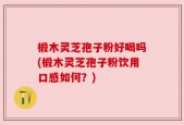 椴木灵芝孢子粉好喝吗(椴木灵芝孢子粉饮用口感如何？)