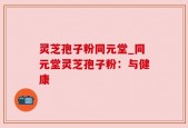 灵芝孢子粉同元堂_同元堂灵芝孢子粉：与健康