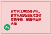 官方灵芝破壁孢子粉_官方认证高品质灵芝破壁孢子粉，健康养生新选择