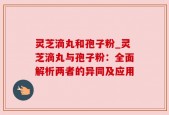 灵芝滴丸和孢子粉_灵芝滴丸与孢子粉：全面解析两者的异同及应用