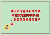 纯正灵芝孢子粉多少钱(纯正灵芝孢子粉价格，购买价值高性价比产品)