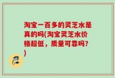 淘宝一百多的灵芝水是真的吗(淘宝灵芝水价格超低，质量可靠吗？)