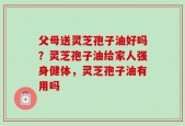 父母送灵芝孢子油好吗？灵芝孢子油给家人强身健体，灵芝孢子油有用吗