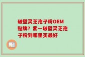 破壁灵芝孢子粉OEM贴牌？紫一破壁灵芝孢子粉到哪里买最好