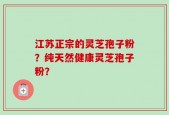 江苏正宗的灵芝孢子粉？纯天然健康灵芝孢子粉？