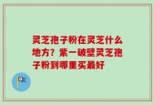 灵芝孢子粉在灵芝什么地方？紫一破壁灵芝孢子粉到哪里买最好