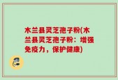 木兰县灵芝孢子粉(木兰县灵芝孢子粉：增强免疫力，保护健康)