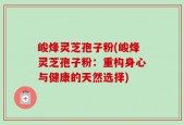 峻烽灵芝孢子粉(峻烽灵芝孢子粉：重构身心与健康的天然选择)