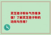 灵芝孢子粉补气作用多强？了解灵芝孢子粉的功效与作用？