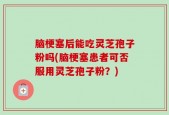 脑梗塞后能吃灵芝孢子粉吗(脑梗塞患者可否服用灵芝孢子粉？)