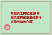 葛根灵芝枸杞泡酒(葛根灵芝枸杞泡酒的制作方法与功效介绍)