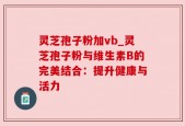 灵芝孢子粉加vb_灵芝孢子粉与维生素B的完美结合：提升健康与活力