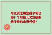 东北灵芝破壁孢子粉价格？了解东北灵芝破壁孢子粉的市场行情？