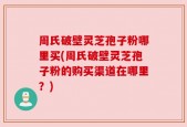 周氏破壁灵芝孢子粉哪里买(周氏破壁灵芝孢子粉的购买渠道在哪里？)