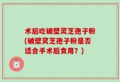 术后吃破壁灵芝孢子粉(破壁灵芝孢子粉是否适合手术后食用？)