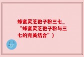 蜂蜜灵芝孢子粉三七_“蜂蜜灵芝孢子粉与三七的完美结合”)
