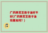 广药牌灵芝孢子油好不好(广药牌灵芝孢子油效果如何？)