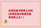 吃灵芝孢子粉易上火吗(吃灵芝孢子粉是否容易导致上火？)