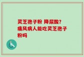 灵芝孢子粉 降尿酸？痛风病人能吃灵芝孢子粉吗
