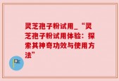 灵芝孢子粉试用_“灵芝孢子粉试用体验：探索其神奇功效与使用方法”
