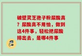 破壁灵芝孢子粉尿酸高？尿酸高不用怕，做到这4件事，轻松把尿酸排出去，是哪4件事