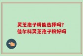 灵芝孢子粉能选择吗？佳尔科灵芝孢子粉好吗
