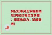 枸杞红枣灵芝多糖的功效(枸杞红枣灵芝多糖：提高免疫力，延缓衰老)