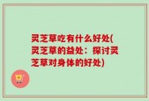 灵芝草吃有什么好处(灵芝草的益处：探讨灵芝草对身体的好处)