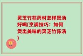 灵芝竹荪药材怎样煲汤好喝(烹调技巧：如何煲出美味的灵芝竹荪汤)